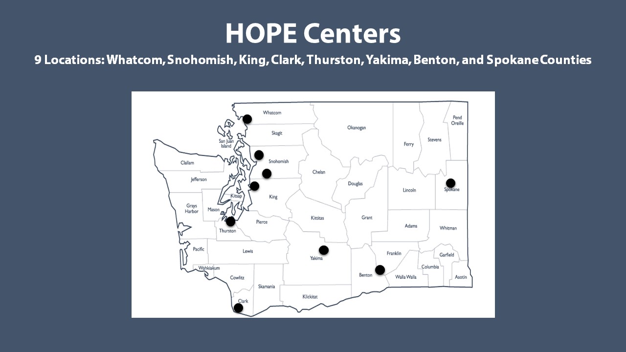 HOPE Centers are offered in Whatcom, Snohomish, King, Clark, Thurston, Yakima, Benton, and Spokane Counties. There are 9 locations offering 22 beds.