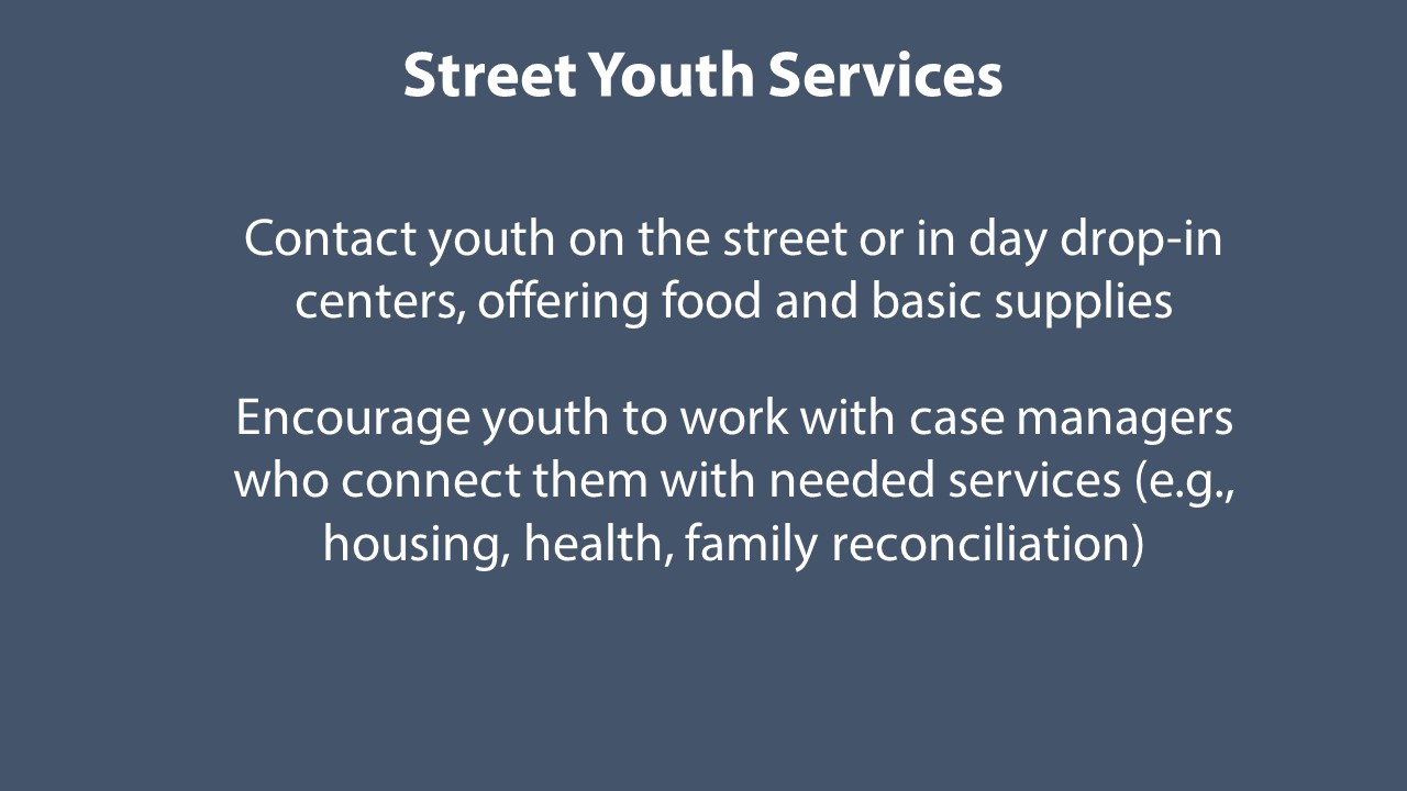 Street Youth Services staff contact youth age 13 to 17. They meet youth on the street, in drop-in centers, or other locations as appropriate (e.g., schools or courts). They offer food and basic supplies such as hygiene kits. They encourage youth to work with case managers who connect them with needed services.