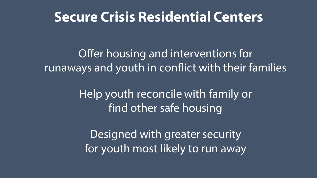 Secure Crisis Residential Centers (CRCs) work with youth age 12 to 17. Youth are placed in these facilities by law enforcement, but the placement is not detention. Secure CRCs offer housing and interventions while youth reconcile with family. They are designed with greater security for youth who are most likely to run away. Youth may stay at a secure CRC for 5 to 15 days.